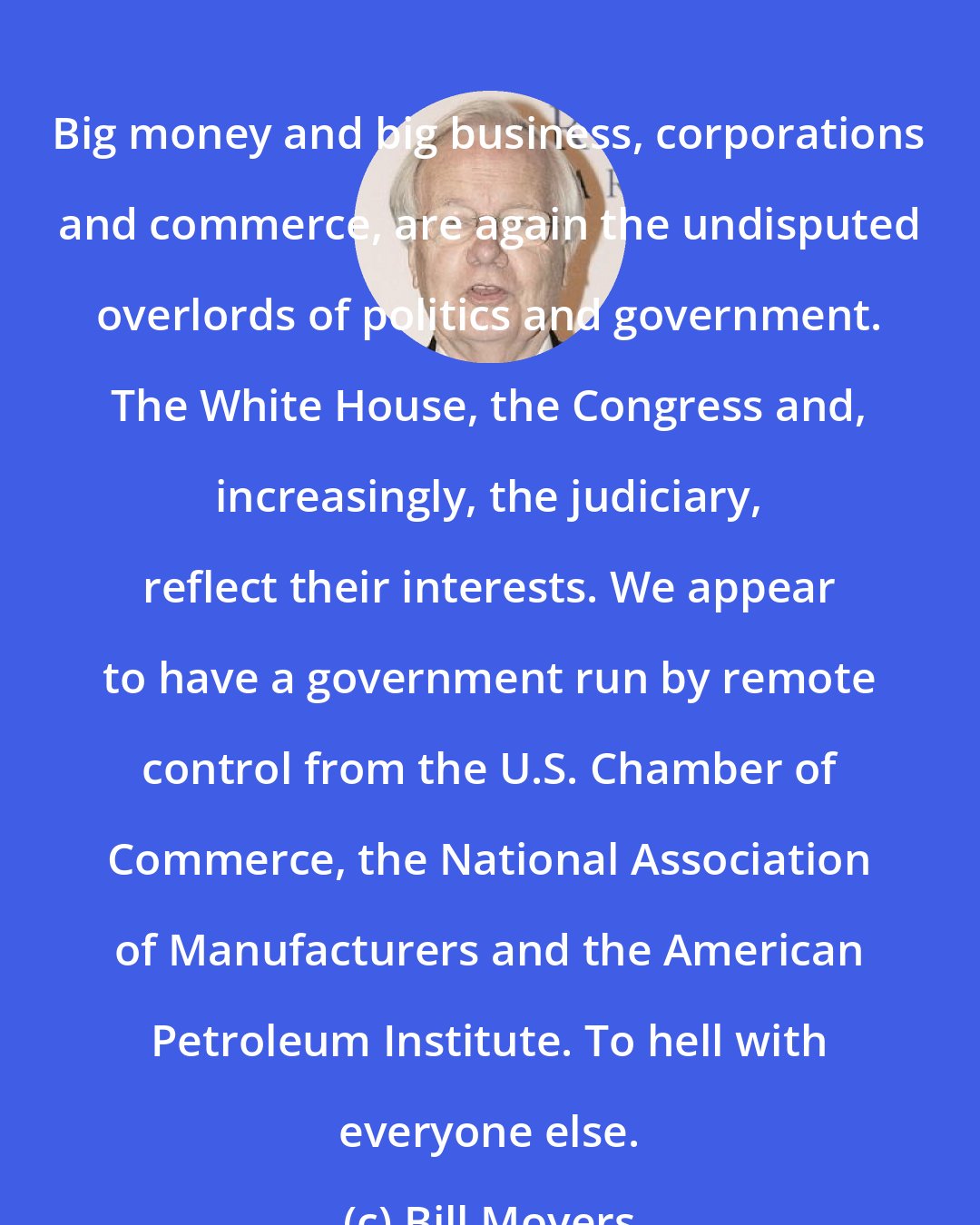 Bill Moyers: Big money and big business, corporations and commerce, are again the undisputed overlords of politics and government. The White House, the Congress and, increasingly, the judiciary, reflect their interests. We appear to have a government run by remote control from the U.S. Chamber of Commerce, the National Association of Manufacturers and the American Petroleum Institute. To hell with everyone else.