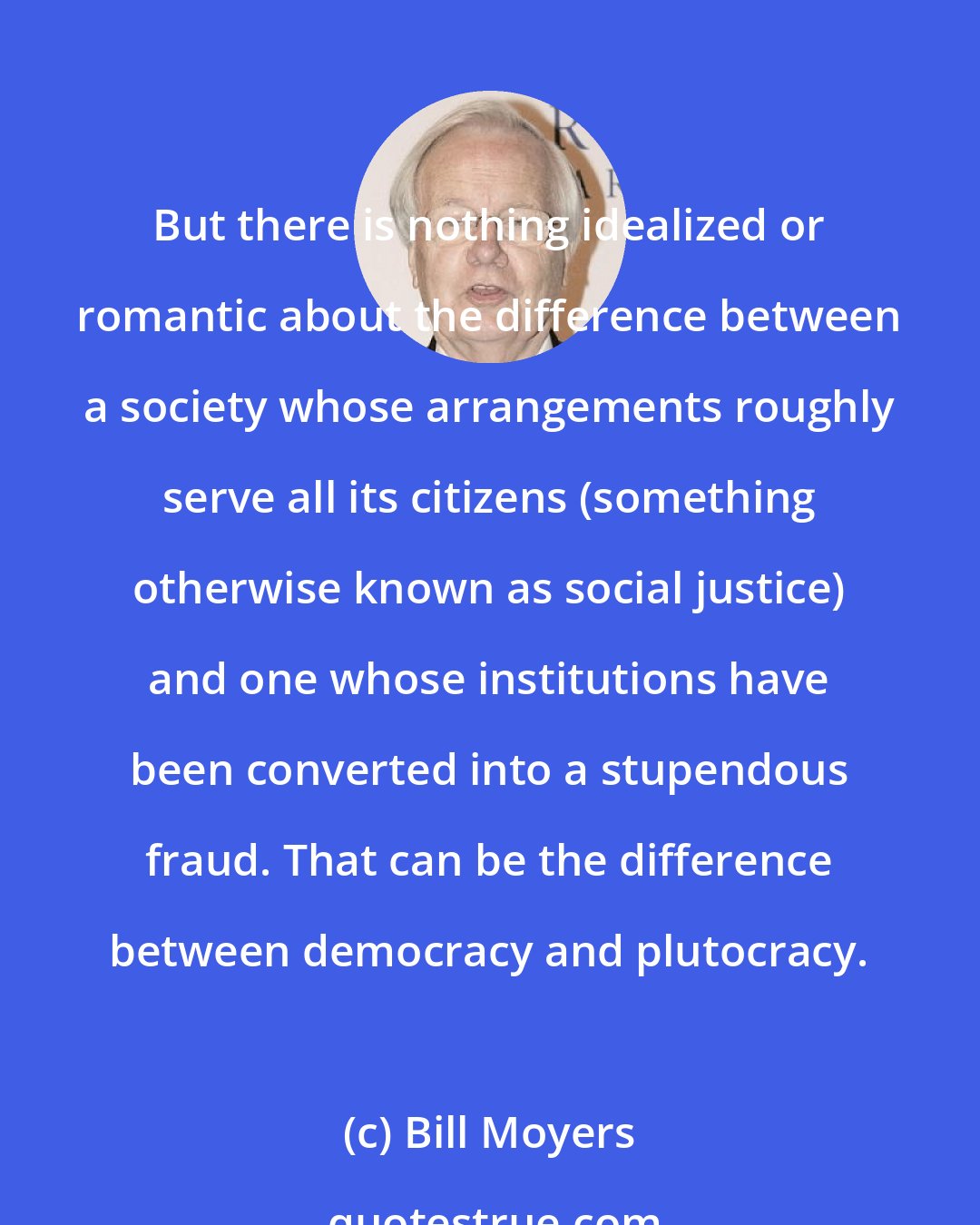 Bill Moyers: But there is nothing idealized or romantic about the difference between a society whose arrangements roughly serve all its citizens (something otherwise known as social justice) and one whose institutions have been converted into a stupendous fraud. That can be the difference between democracy and plutocracy.