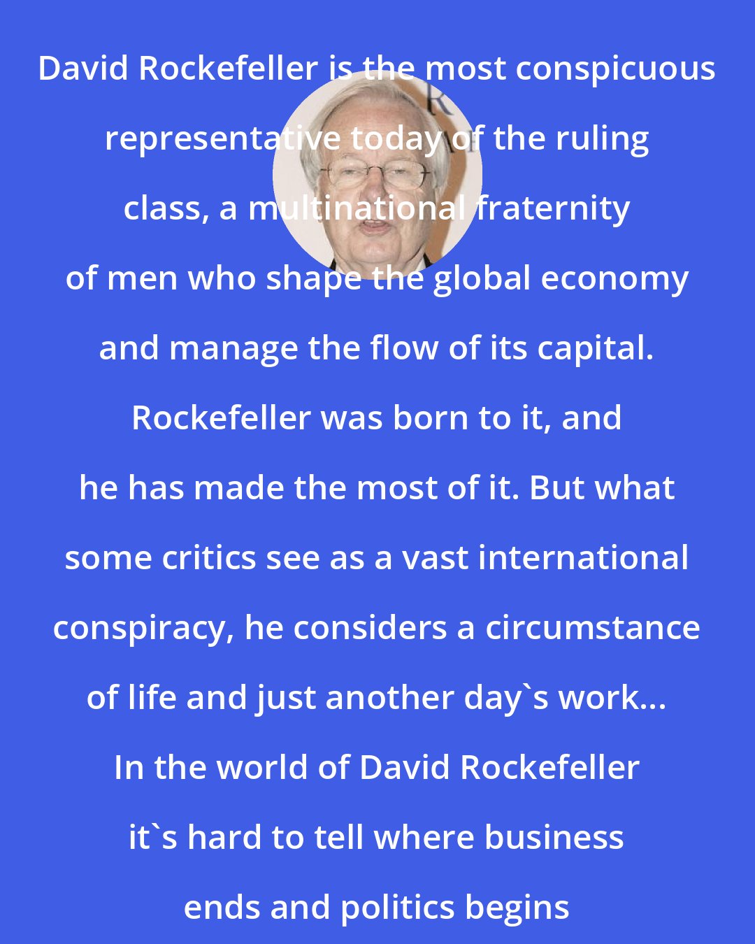 Bill Moyers: David Rockefeller is the most conspicuous representative today of the ruling class, a multinational fraternity of men who shape the global economy and manage the flow of its capital. Rockefeller was born to it, and he has made the most of it. But what some critics see as a vast international conspiracy, he considers a circumstance of life and just another day's work... In the world of David Rockefeller it's hard to tell where business ends and politics begins