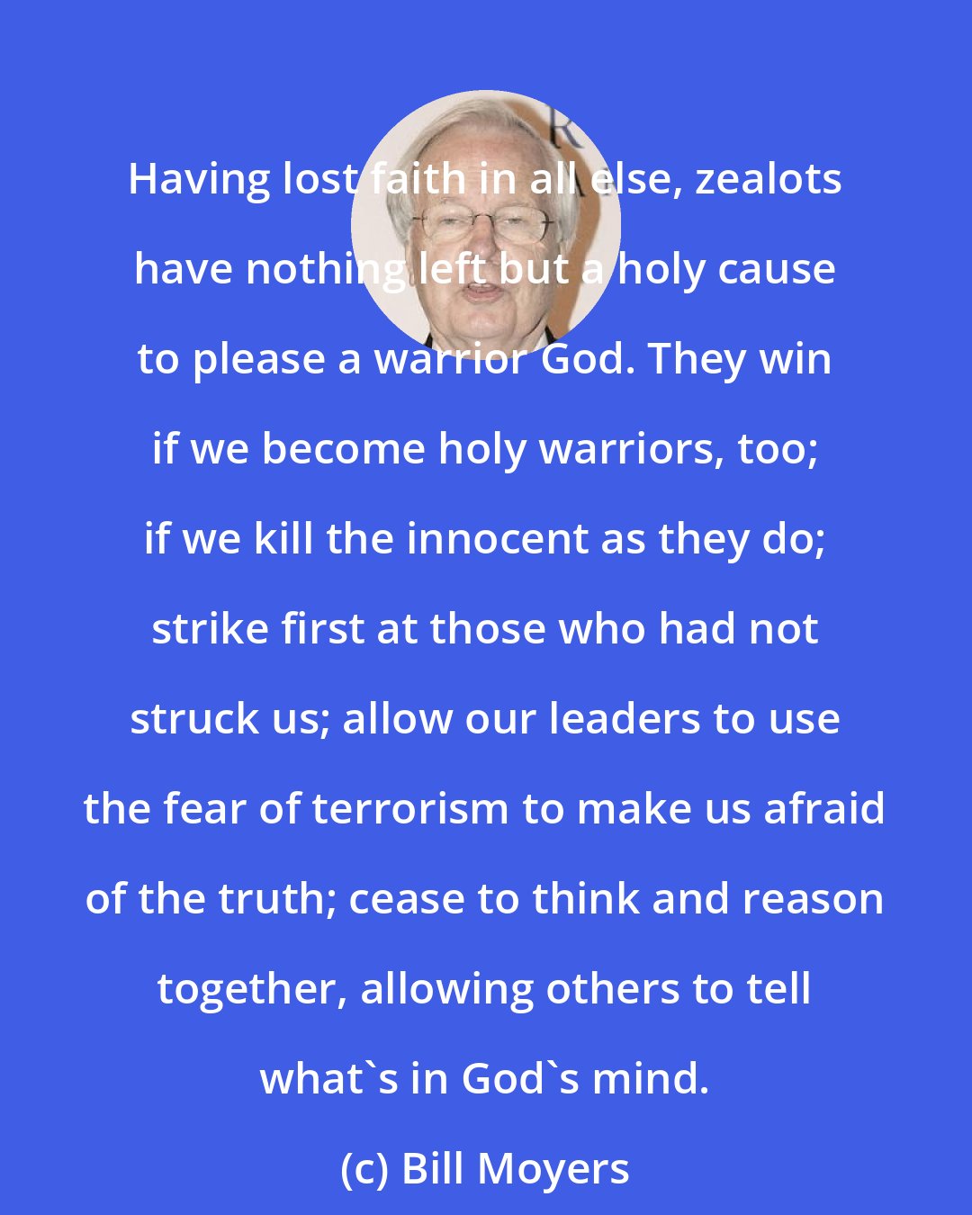 Bill Moyers: Having lost faith in all else, zealots have nothing left but a holy cause to please a warrior God. They win if we become holy warriors, too; if we kill the innocent as they do; strike first at those who had not struck us; allow our leaders to use the fear of terrorism to make us afraid of the truth; cease to think and reason together, allowing others to tell what's in God's mind.