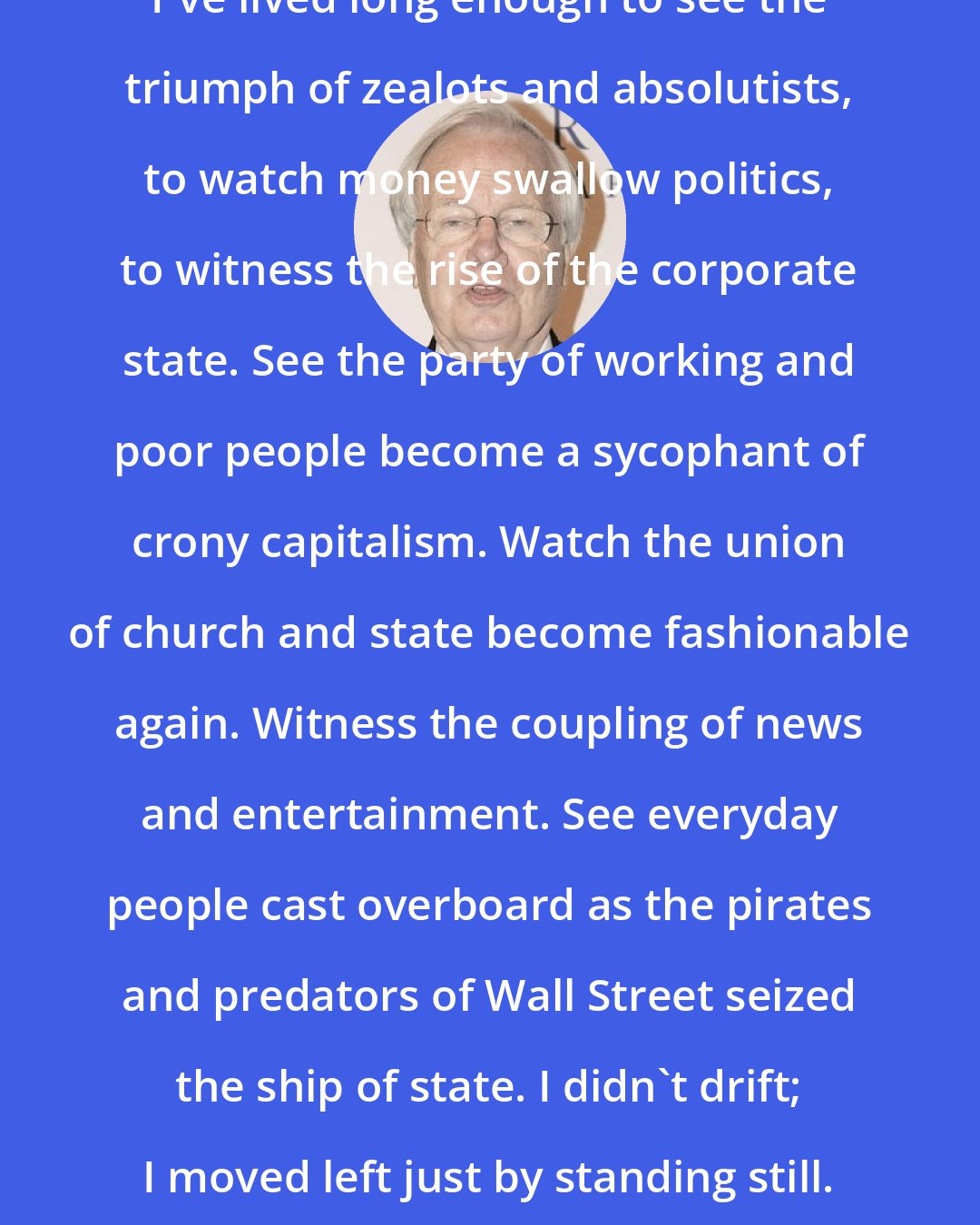 Bill Moyers: I've lived long enough to see the triumph of zealots and absolutists, to watch money swallow politics, to witness the rise of the corporate state. See the party of working and poor people become a sycophant of crony capitalism. Watch the union of church and state become fashionable again. Witness the coupling of news and entertainment. See everyday people cast overboard as the pirates and predators of Wall Street seized the ship of state. I didn't drift; I moved left just by standing still.