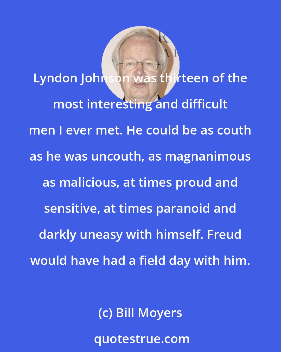 Bill Moyers: Lyndon Johnson was thirteen of the most interesting and difficult men I ever met. He could be as couth as he was uncouth, as magnanimous as malicious, at times proud and sensitive, at times paranoid and darkly uneasy with himself. Freud would have had a field day with him.