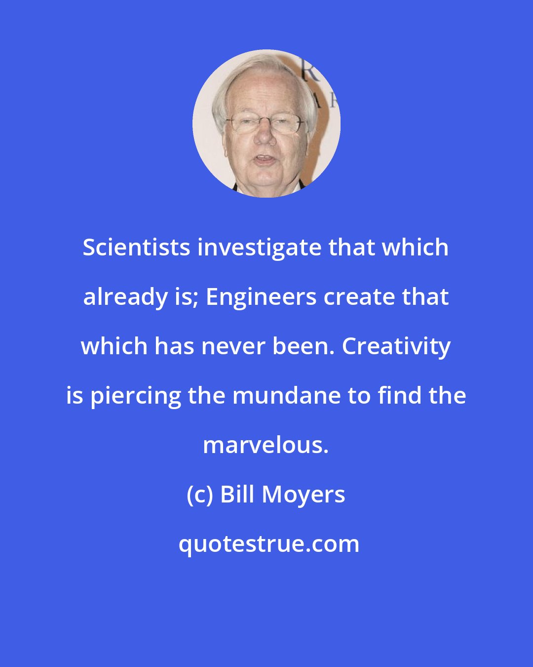 Bill Moyers: Scientists investigate that which already is; Engineers create that which has never been. Creativity is piercing the mundane to find the marvelous.