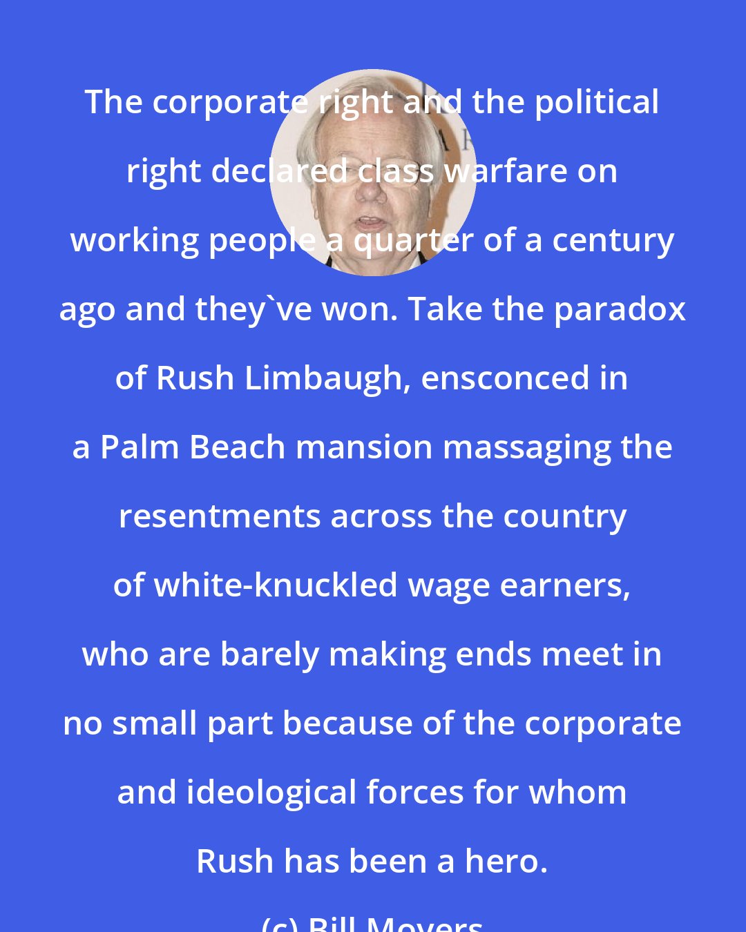 Bill Moyers: The corporate right and the political right declared class warfare on working people a quarter of a century ago and they've won. Take the paradox of Rush Limbaugh, ensconced in a Palm Beach mansion massaging the resentments across the country of white-knuckled wage earners, who are barely making ends meet in no small part because of the corporate and ideological forces for whom Rush has been a hero.