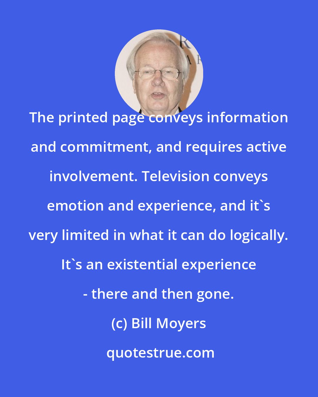 Bill Moyers: The printed page conveys information and commitment, and requires active involvement. Television conveys emotion and experience, and it's very limited in what it can do logically. It's an existential experience - there and then gone.