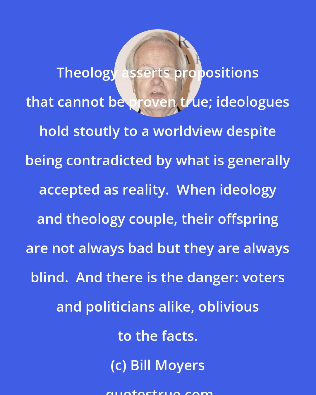 Bill Moyers: Theology asserts propositions that cannot be proven true; ideologues hold stoutly to a worldview despite being contradicted by what is generally accepted as reality.  When ideology and theology couple, their offspring are not always bad but they are always blind.  And there is the danger: voters and politicians alike, oblivious to the facts.