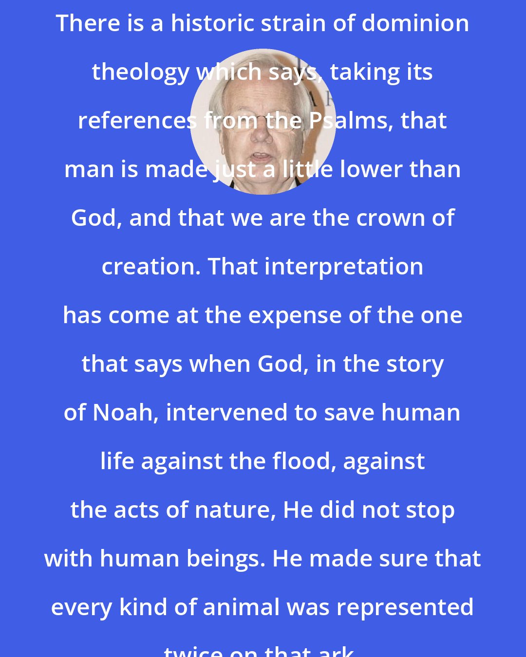 Bill Moyers: There is a historic strain of dominion theology which says, taking its references from the Psalms, that man is made just a little lower than God, and that we are the crown of creation. That interpretation has come at the expense of the one that says when God, in the story of Noah, intervened to save human life against the flood, against the acts of nature, He did not stop with human beings. He made sure that every kind of animal was represented twice on that ark.