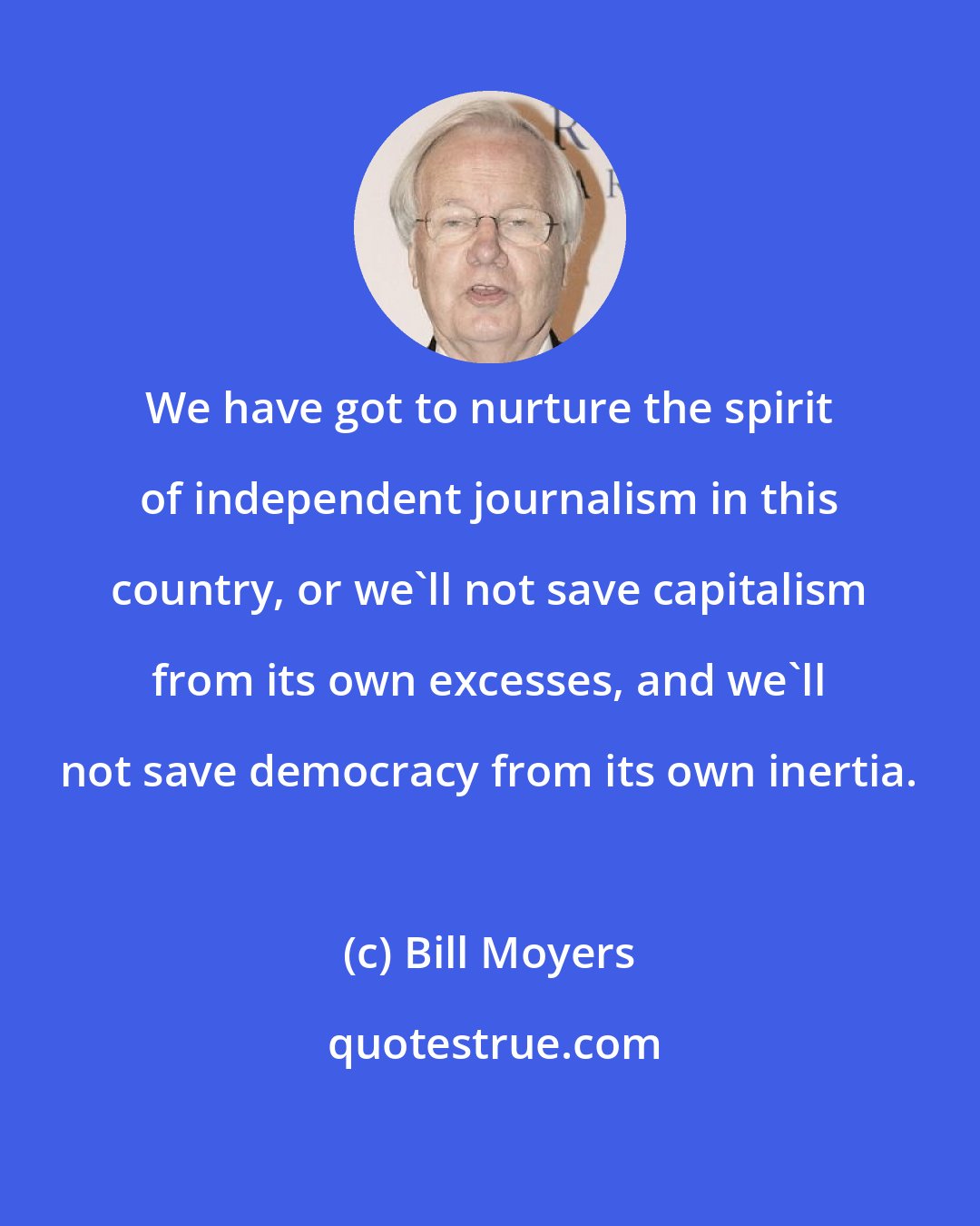 Bill Moyers: We have got to nurture the spirit of independent journalism in this country, or we'll not save capitalism from its own excesses, and we'll not save democracy from its own inertia.