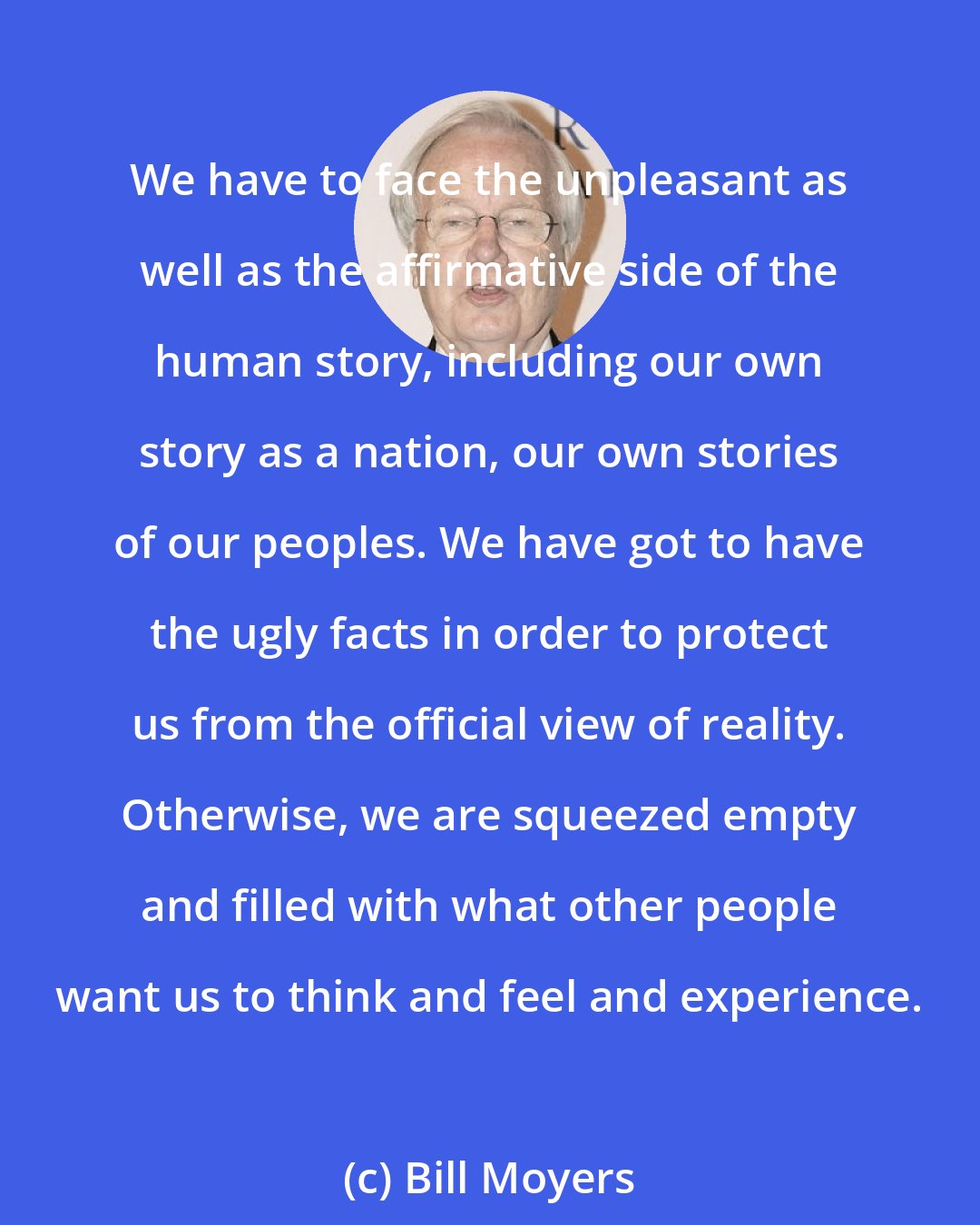 Bill Moyers: We have to face the unpleasant as well as the affirmative side of the human story, including our own story as a nation, our own stories of our peoples. We have got to have the ugly facts in order to protect us from the official view of reality. Otherwise, we are squeezed empty and filled with what other people want us to think and feel and experience.