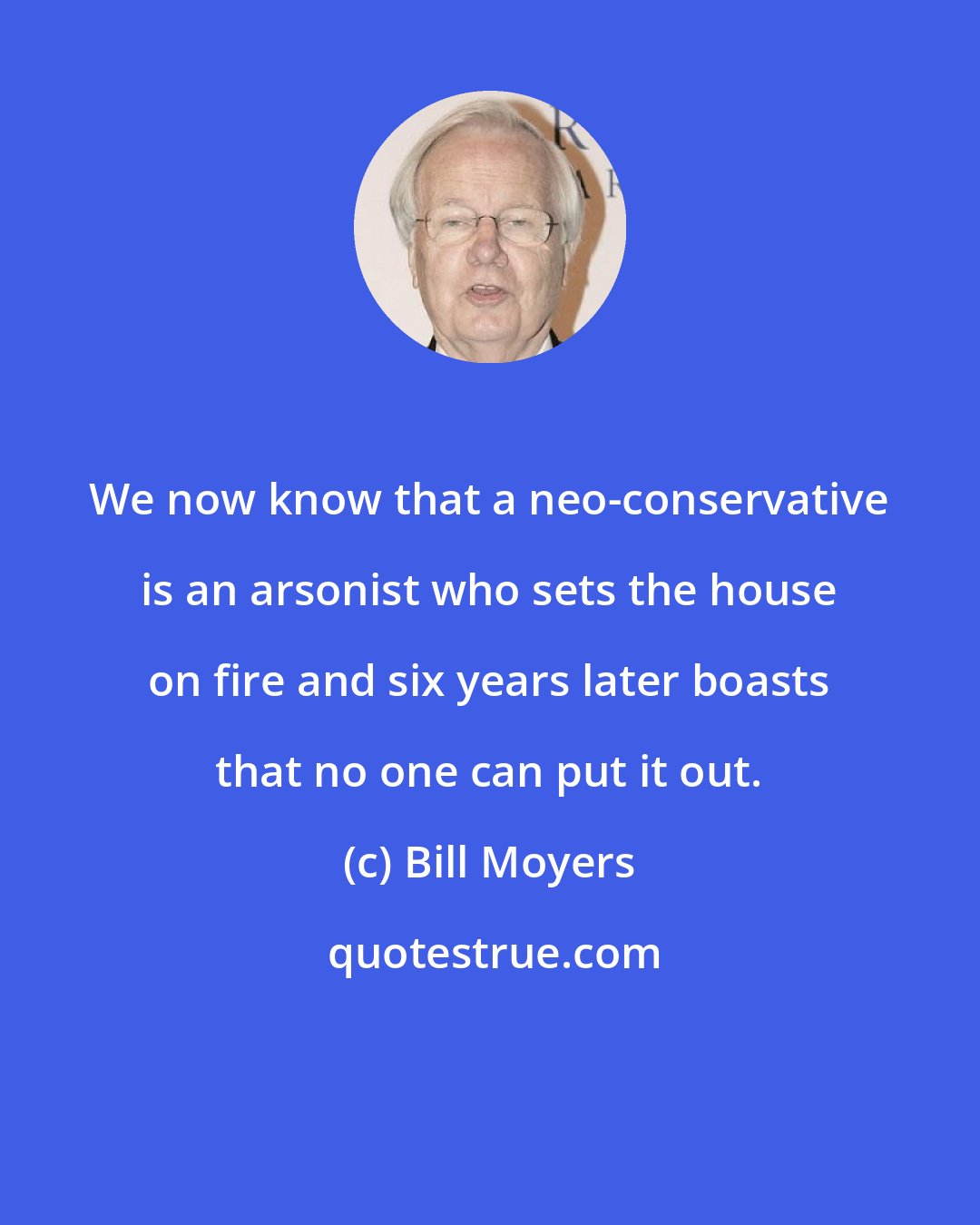 Bill Moyers: We now know that a neo-conservative is an arsonist who sets the house on fire and six years later boasts that no one can put it out.