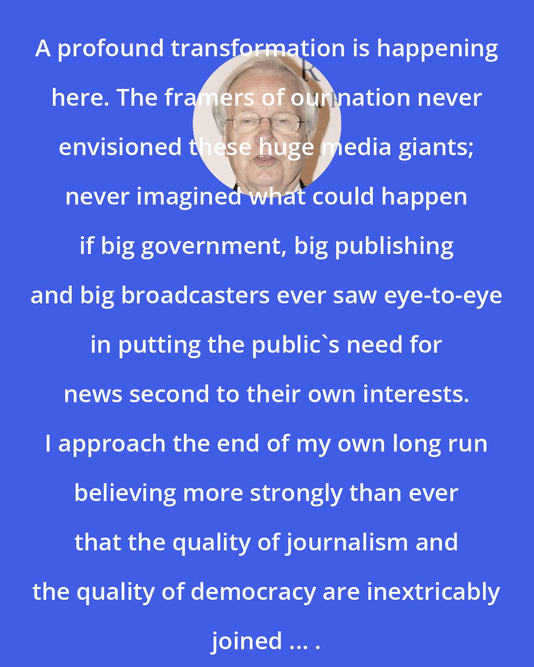 Bill Moyers: A profound transformation is happening here. The framers of our nation never envisioned these huge media giants; never imagined what could happen if big government, big publishing and big broadcasters ever saw eye-to-eye in putting the public's need for news second to their own interests. I approach the end of my own long run believing more strongly than ever that the quality of journalism and the quality of democracy are inextricably joined ... .