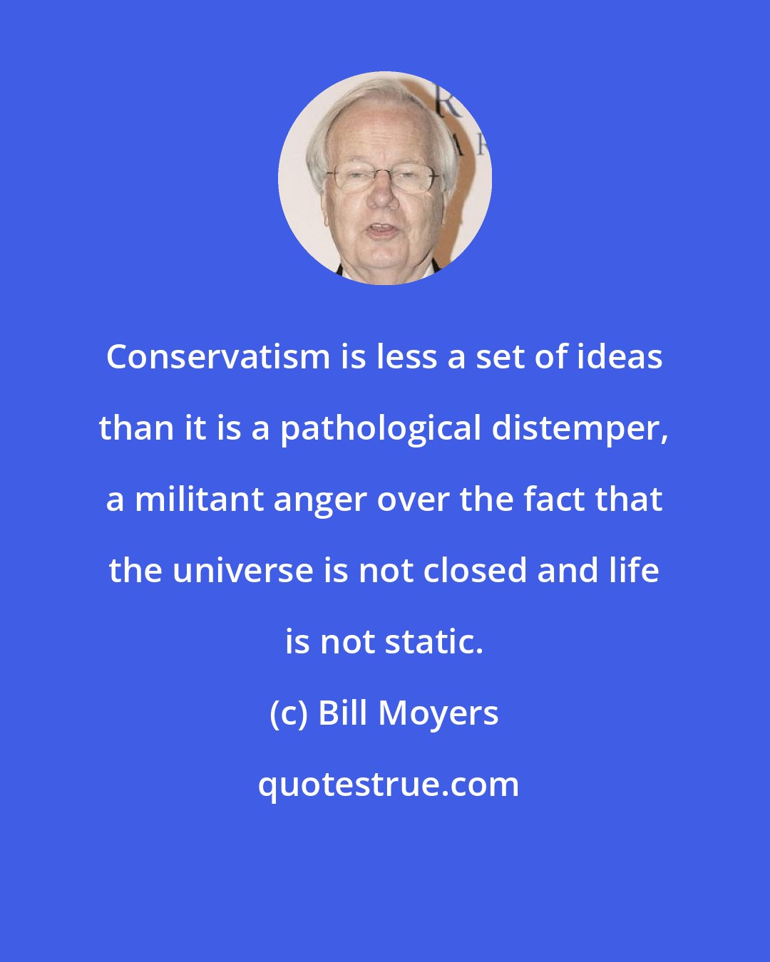 Bill Moyers: Conservatism is less a set of ideas than it is a pathological distemper, a militant anger over the fact that the universe is not closed and life is not static.