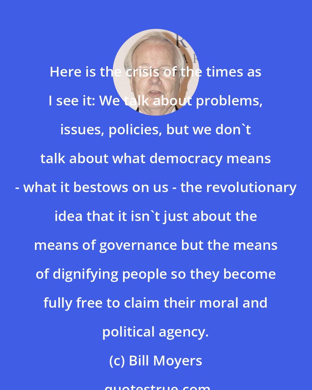 Bill Moyers: Here is the crisis of the times as I see it: We talk about problems, issues, policies, but we don't talk about what democracy means - what it bestows on us - the revolutionary idea that it isn't just about the means of governance but the means of dignifying people so they become fully free to claim their moral and political agency.