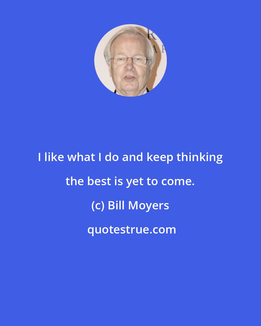 Bill Moyers: I like what I do and keep thinking the best is yet to come.