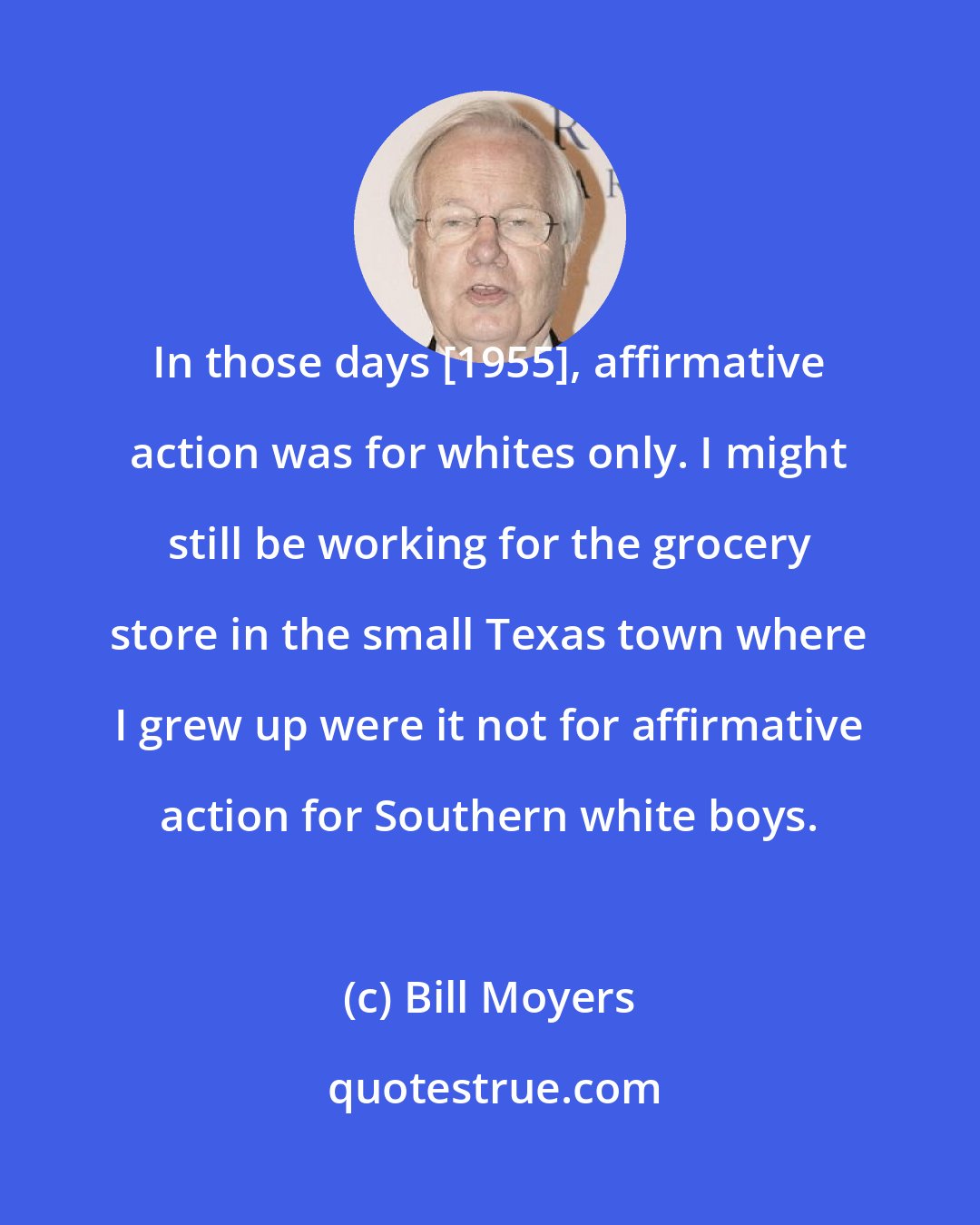 Bill Moyers: In those days [1955], affirmative action was for whites only. I might still be working for the grocery store in the small Texas town where I grew up were it not for affirmative action for Southern white boys.