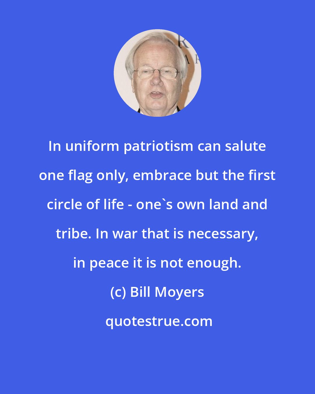 Bill Moyers: In uniform patriotism can salute one flag only, embrace but the first circle of life - one's own land and tribe. In war that is necessary, in peace it is not enough.