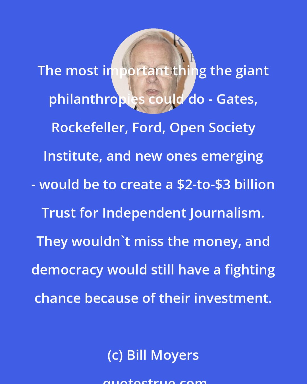 Bill Moyers: The most important thing the giant philanthropies could do - Gates, Rockefeller, Ford, Open Society Institute, and new ones emerging - would be to create a $2-to-$3 billion Trust for Independent Journalism. They wouldn't miss the money, and democracy would still have a fighting chance because of their investment.