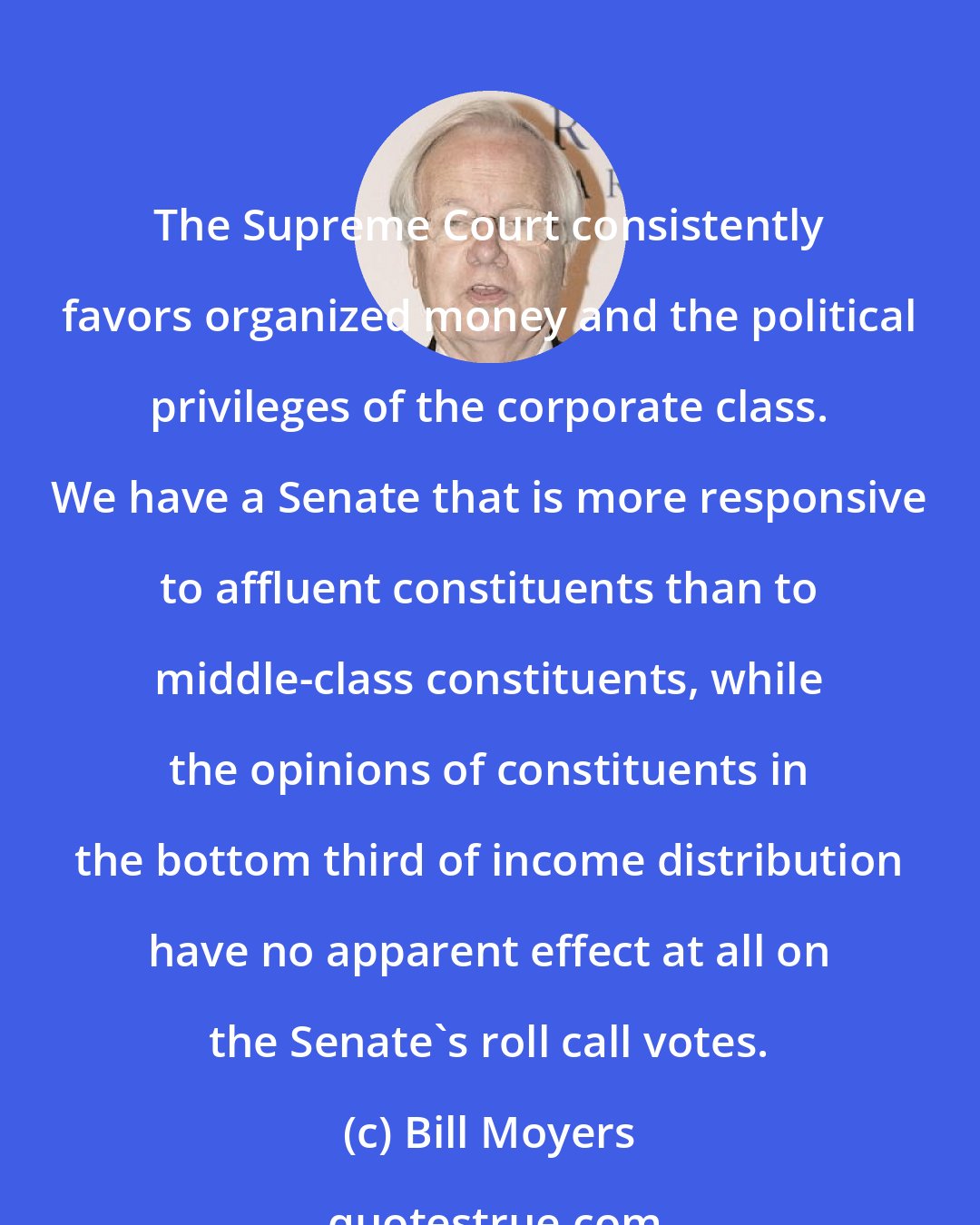 Bill Moyers: The Supreme Court consistently favors organized money and the political privileges of the corporate class. We have a Senate that is more responsive to affluent constituents than to middle-class constituents, while the opinions of constituents in the bottom third of income distribution have no apparent effect at all on the Senate's roll call votes.