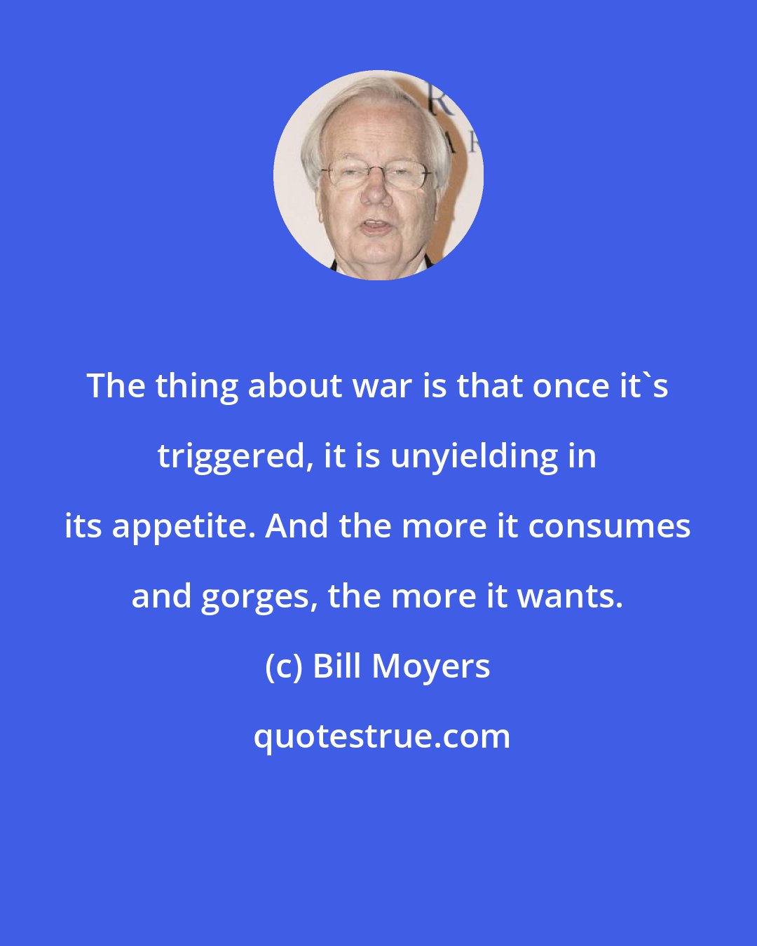 Bill Moyers: The thing about war is that once it's triggered, it is unyielding in its appetite. And the more it consumes and gorges, the more it wants.