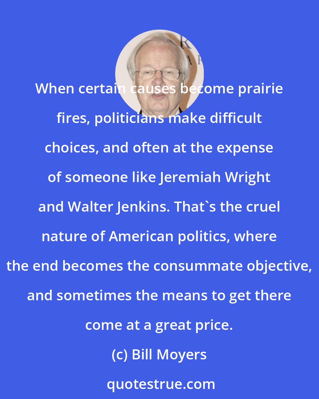 Bill Moyers: When certain causes become prairie fires, politicians make difficult choices, and often at the expense of someone like Jeremiah Wright and Walter Jenkins. That's the cruel nature of American politics, where the end becomes the consummate objective, and sometimes the means to get there come at a great price.