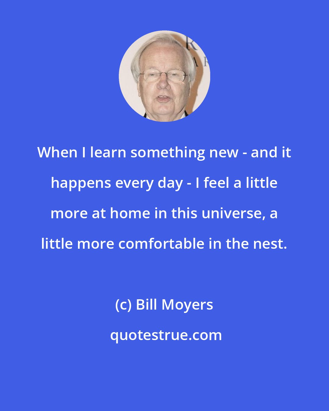 Bill Moyers: When I learn something new - and it happens every day - I feel a little more at home in this universe, a little more comfortable in the nest.