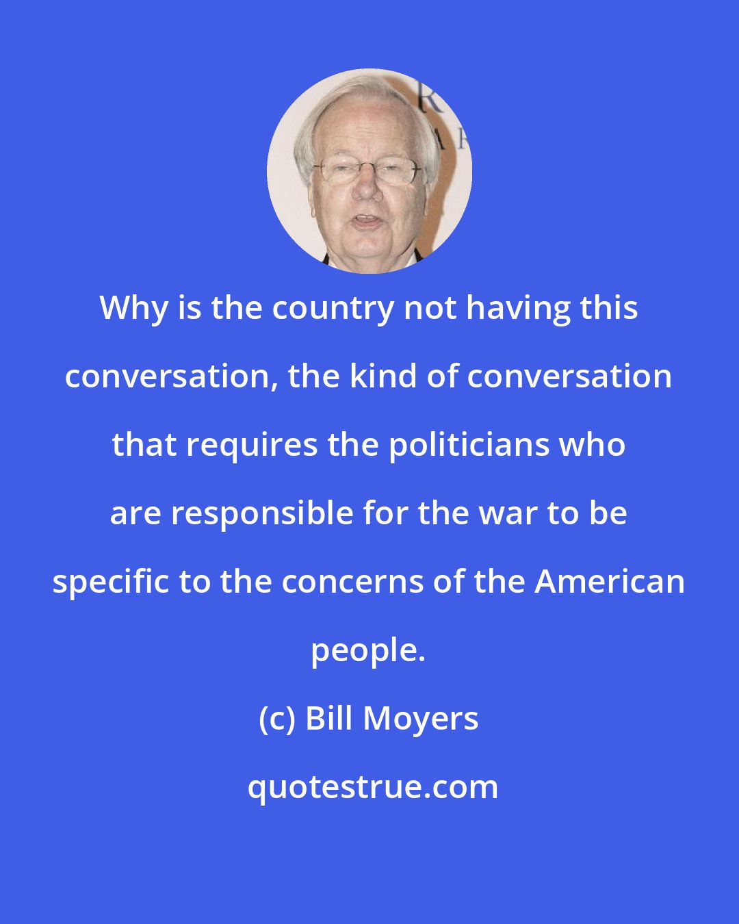 Bill Moyers: Why is the country not having this conversation, the kind of conversation that requires the politicians who are responsible for the war to be specific to the concerns of the American people.