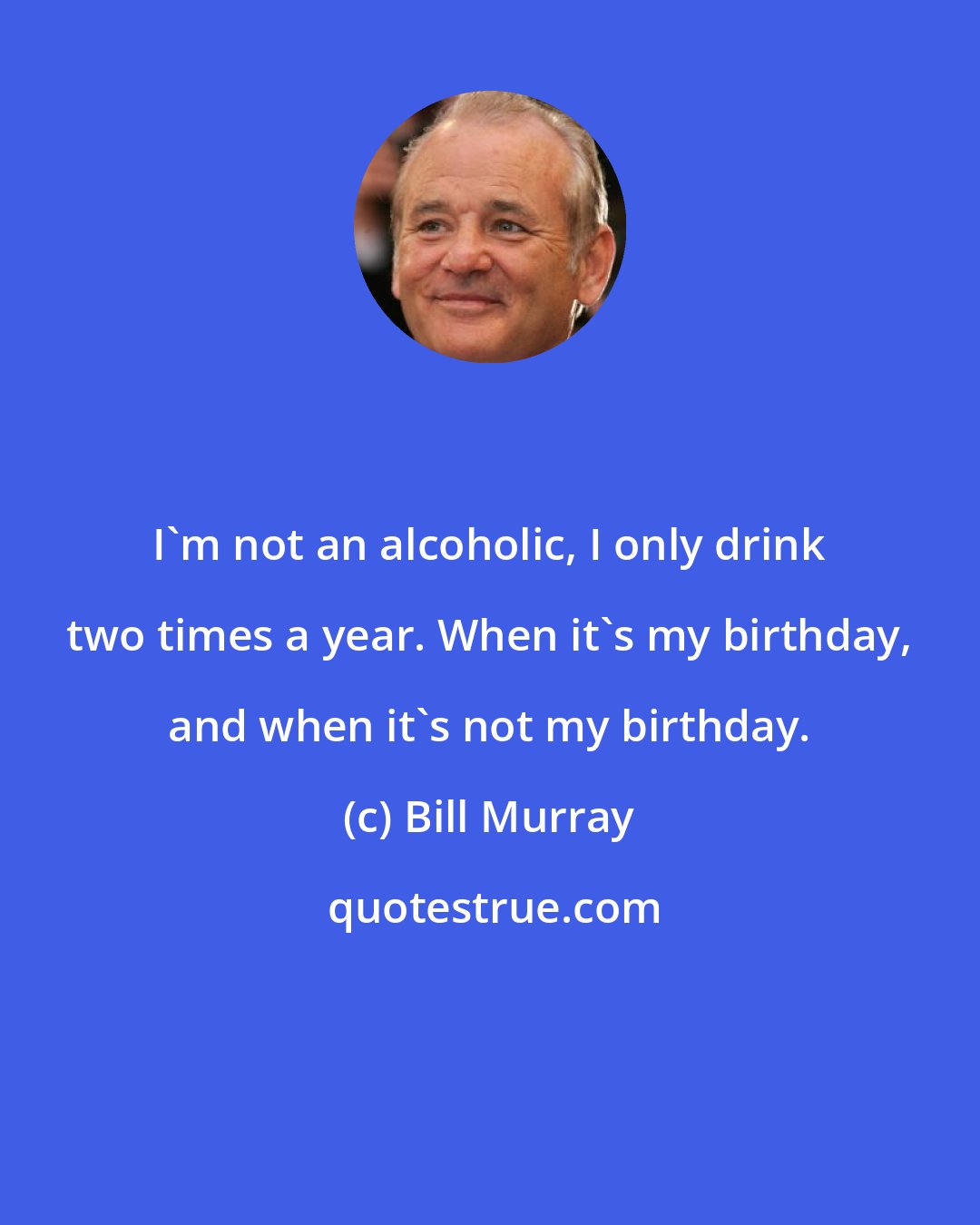 Bill Murray: I'm not an alcoholic, I only drink two times a year. When it's my birthday, and when it's not my birthday.