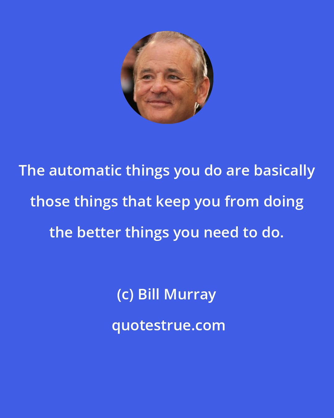Bill Murray: The automatic things you do are basically those things that keep you from doing the better things you need to do.
