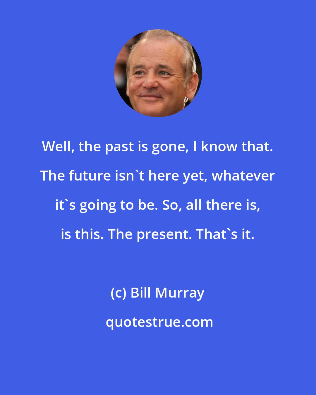 Bill Murray: Well, the past is gone, I know that. The future isn't here yet, whatever it's going to be. So, all there is, is this. The present. That's it.