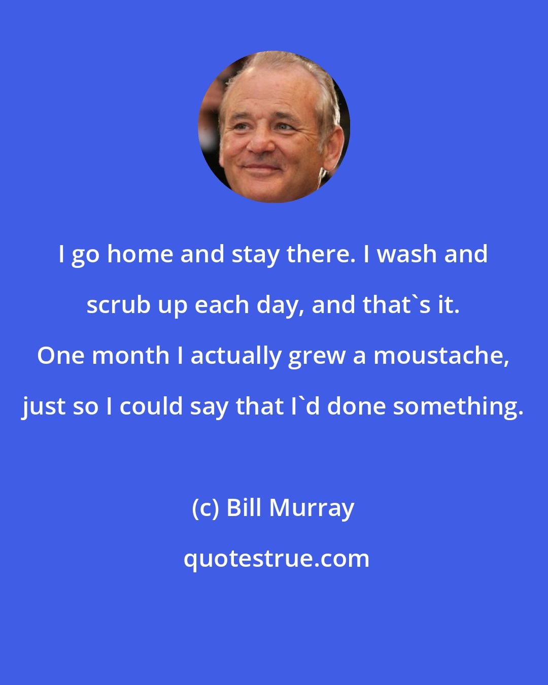 Bill Murray: I go home and stay there. I wash and scrub up each day, and that's it. One month I actually grew a moustache, just so I could say that I'd done something.