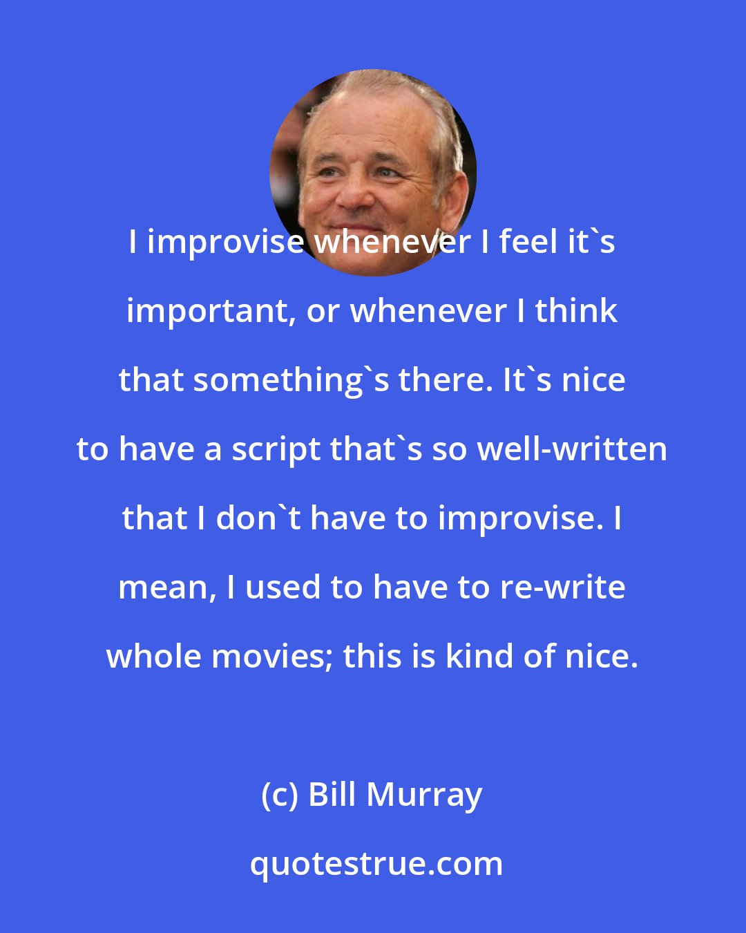 Bill Murray: I improvise whenever I feel it's important, or whenever I think that something's there. It's nice to have a script that's so well-written that I don't have to improvise. I mean, I used to have to re-write whole movies; this is kind of nice.