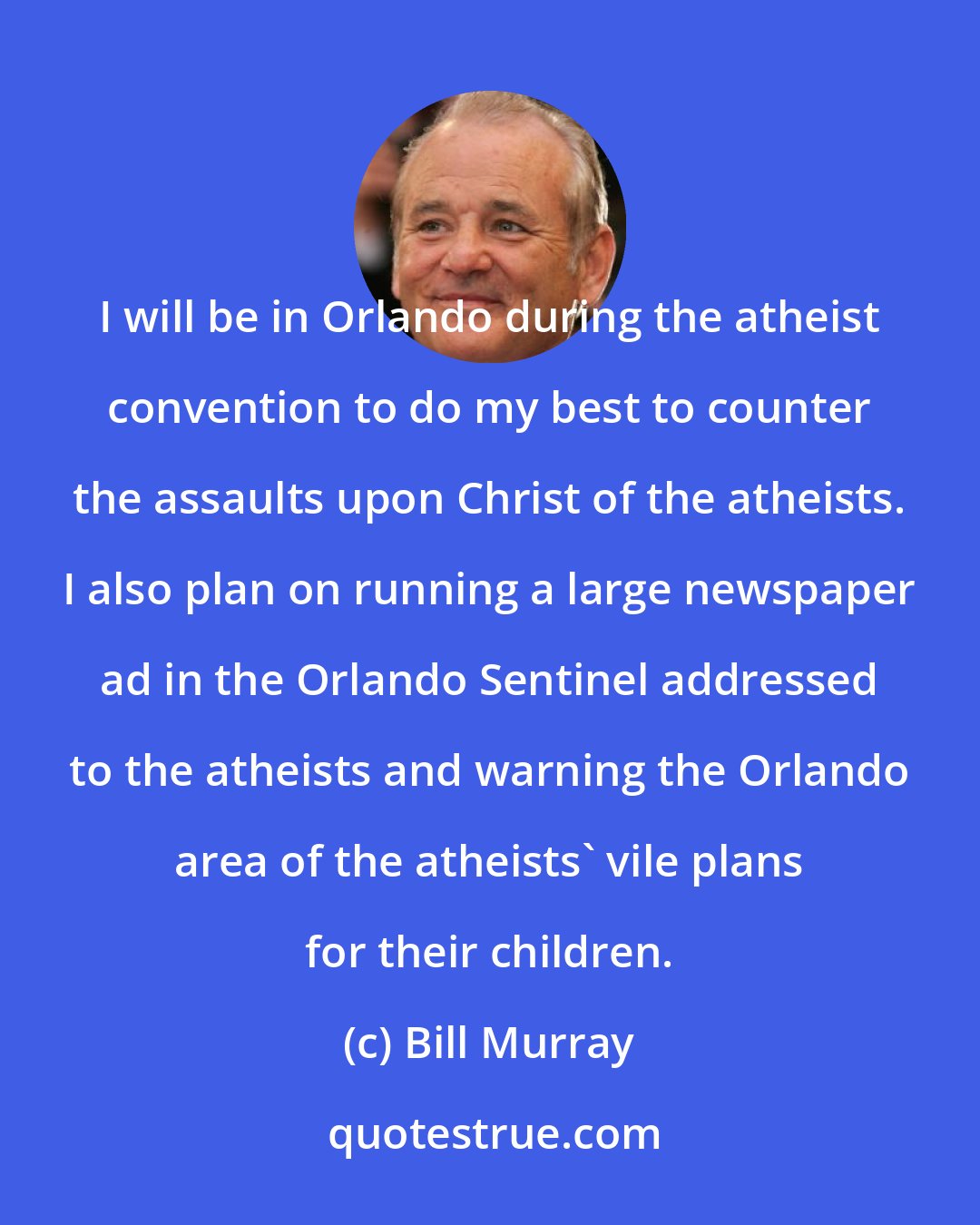 Bill Murray: I will be in Orlando during the atheist convention to do my best to counter the assaults upon Christ of the atheists. I also plan on running a large newspaper ad in the Orlando Sentinel addressed to the atheists and warning the Orlando area of the atheists' vile plans for their children.