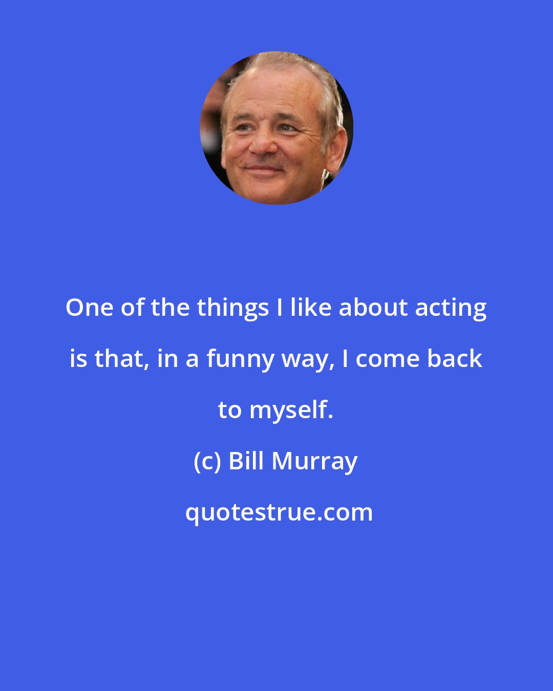 Bill Murray: One of the things I like about acting is that, in a funny way, I come back to myself.