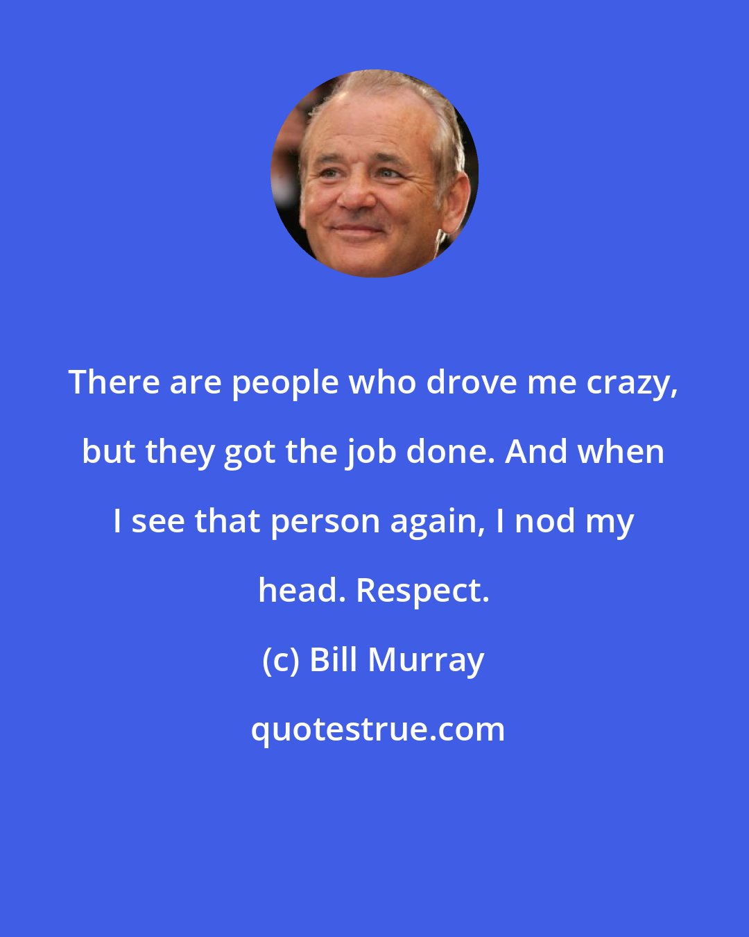 Bill Murray: There are people who drove me crazy, but they got the job done. And when I see that person again, I nod my head. Respect.