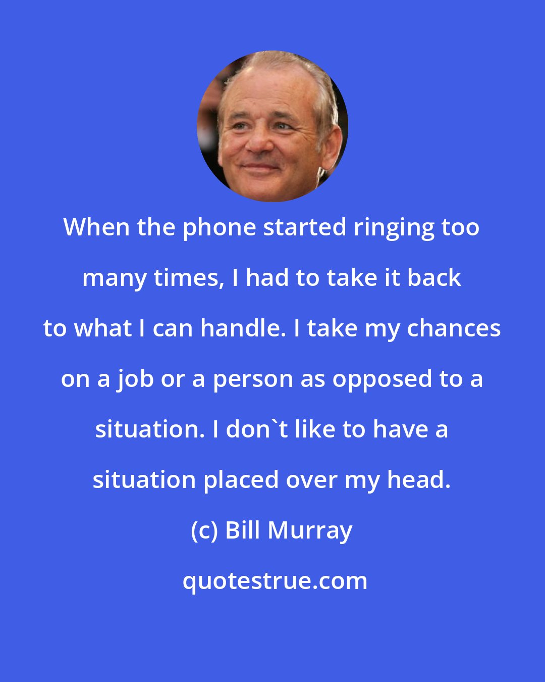 Bill Murray: When the phone started ringing too many times, I had to take it back to what I can handle. I take my chances on a job or a person as opposed to a situation. I don't like to have a situation placed over my head.