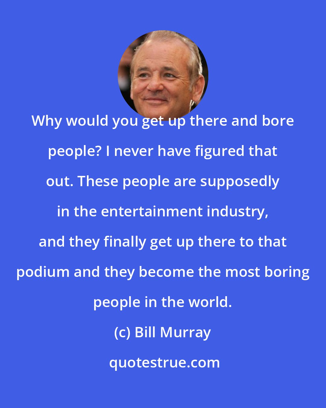 Bill Murray: Why would you get up there and bore people? I never have figured that out. These people are supposedly in the entertainment industry, and they finally get up there to that podium and they become the most boring people in the world.