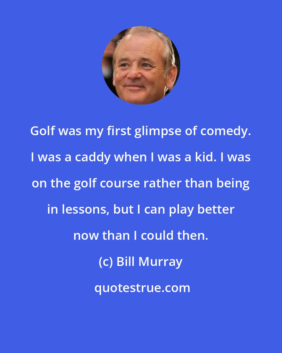 Bill Murray: Golf was my first glimpse of comedy. I was a caddy when I was a kid. I was on the golf course rather than being in lessons, but I can play better now than I could then.