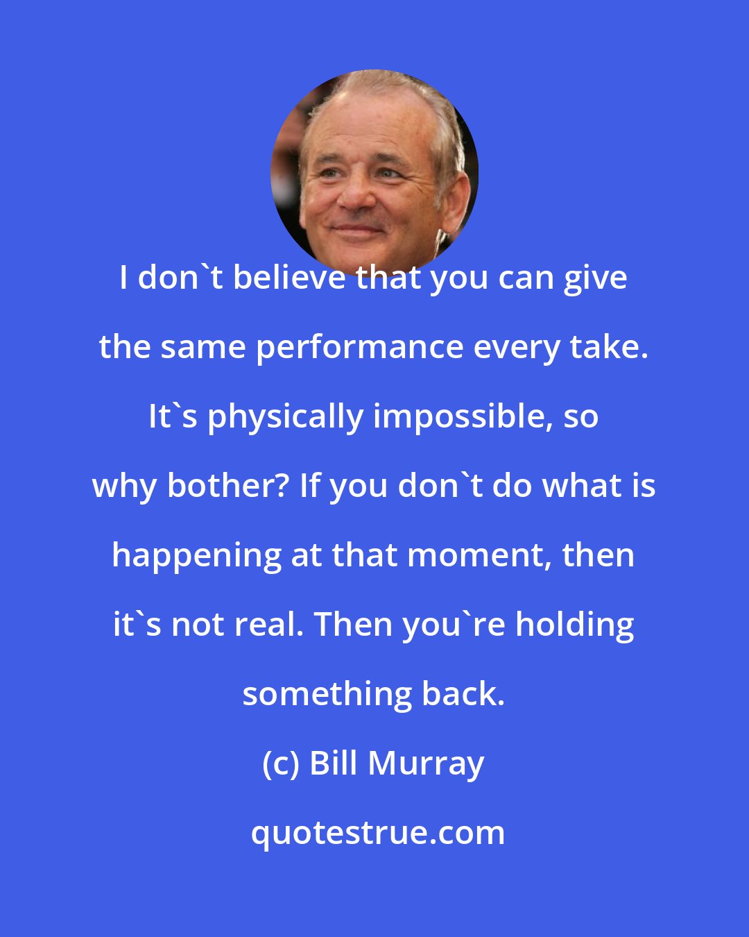 Bill Murray: I don't believe that you can give the same performance every take. It's physically impossible, so why bother? If you don't do what is happening at that moment, then it's not real. Then you're holding something back.