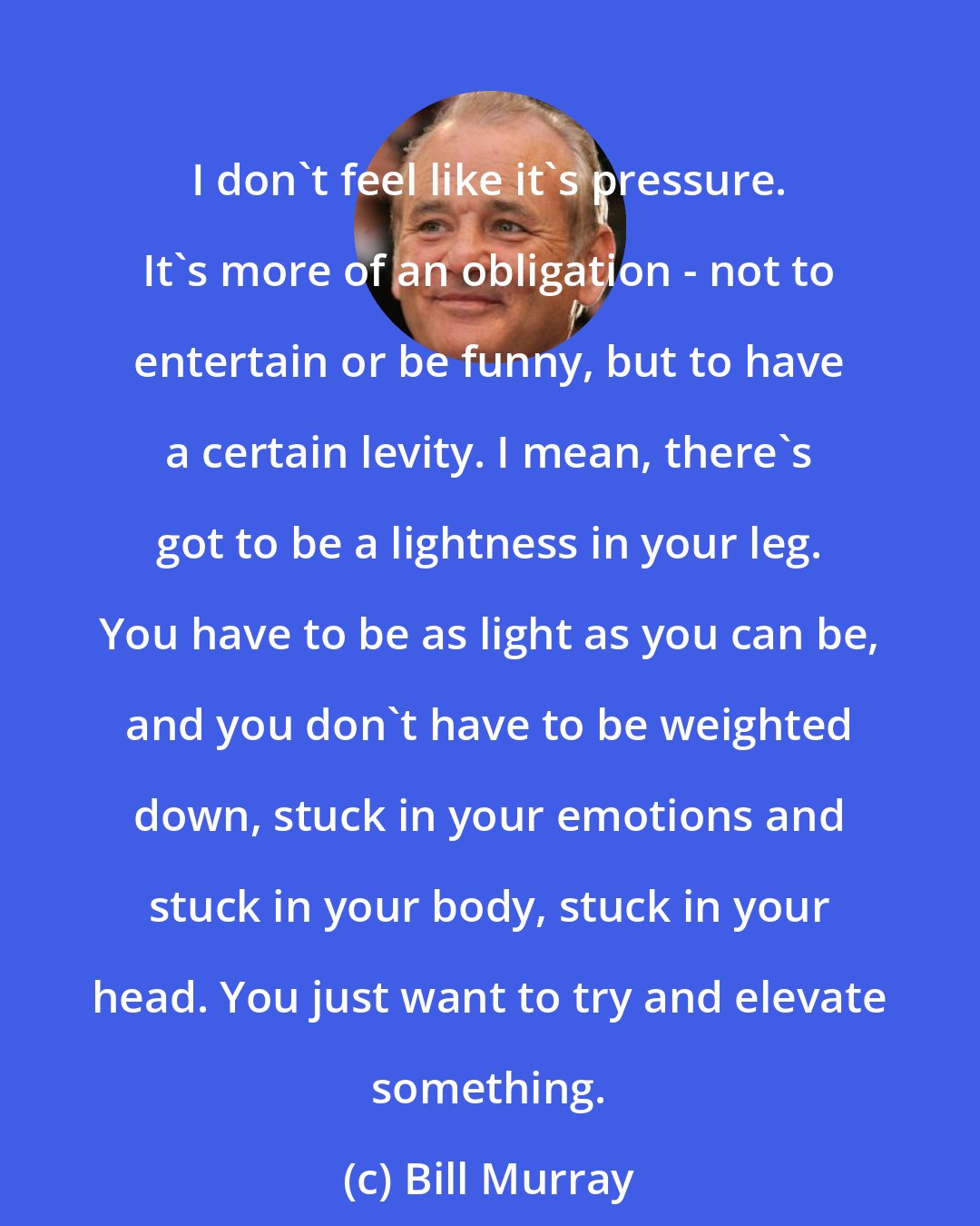 Bill Murray: I don't feel like it's pressure. It's more of an obligation - not to entertain or be funny, but to have a certain levity. I mean, there's got to be a lightness in your leg. You have to be as light as you can be, and you don't have to be weighted down, stuck in your emotions and stuck in your body, stuck in your head. You just want to try and elevate something.