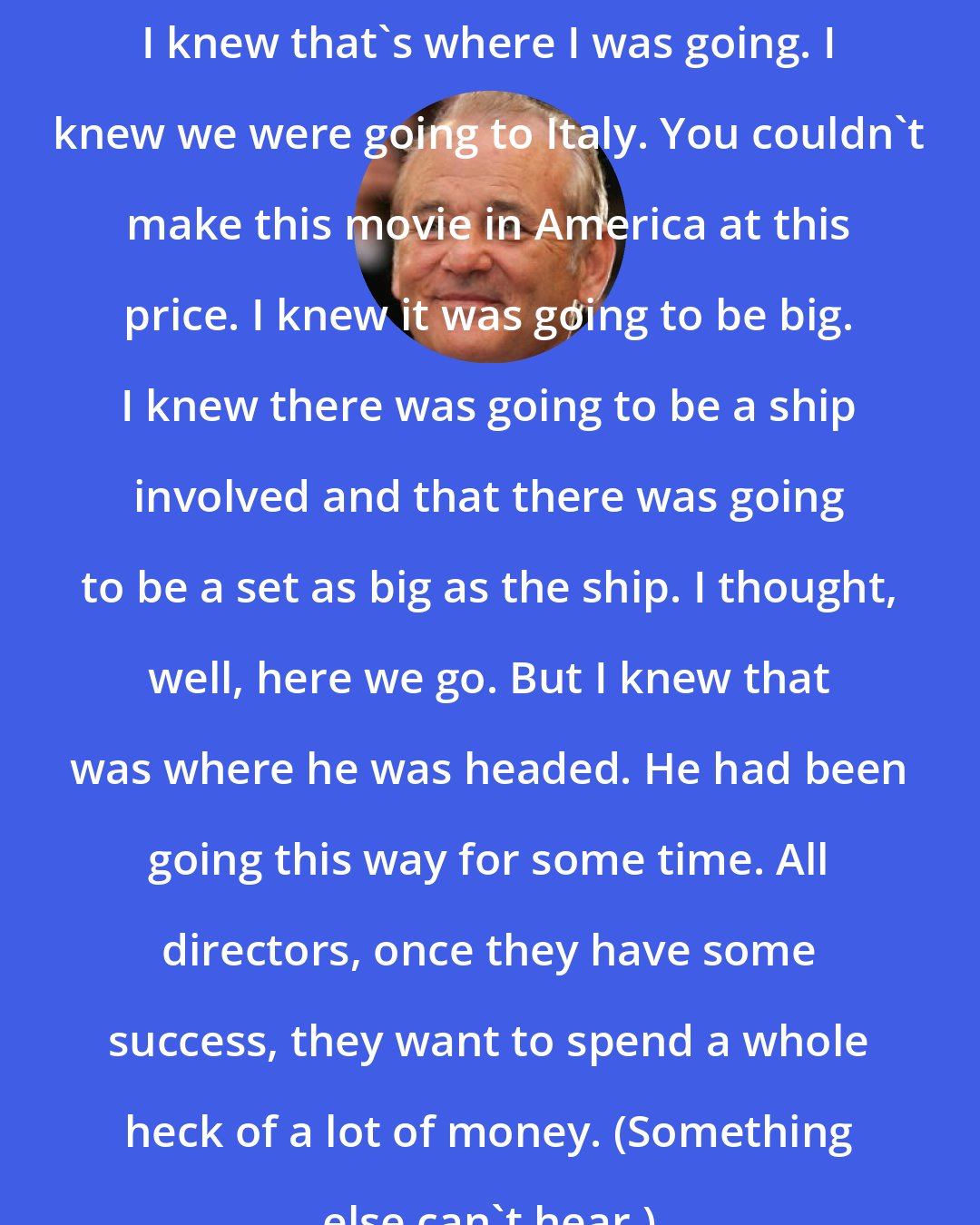 Bill Murray: I knew that's where I was going. I knew we were going to Italy. You couldn't make this movie in America at this price. I knew it was going to be big. I knew there was going to be a ship involved and that there was going to be a set as big as the ship. I thought, well, here we go. But I knew that was where he was headed. He had been going this way for some time. All directors, once they have some success, they want to spend a whole heck of a lot of money. (Something else can't hear.)