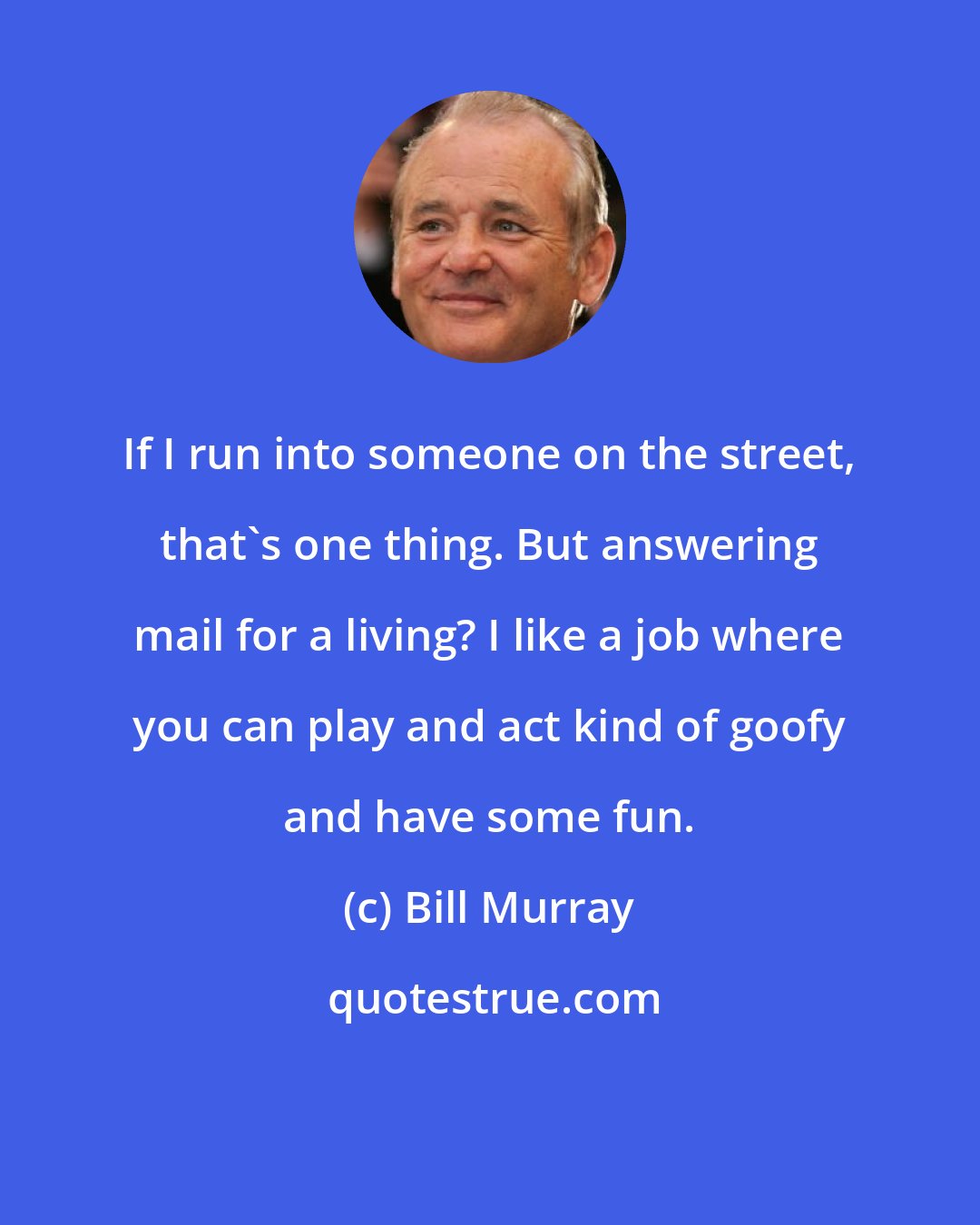 Bill Murray: If I run into someone on the street, that's one thing. But answering mail for a living? I like a job where you can play and act kind of goofy and have some fun.