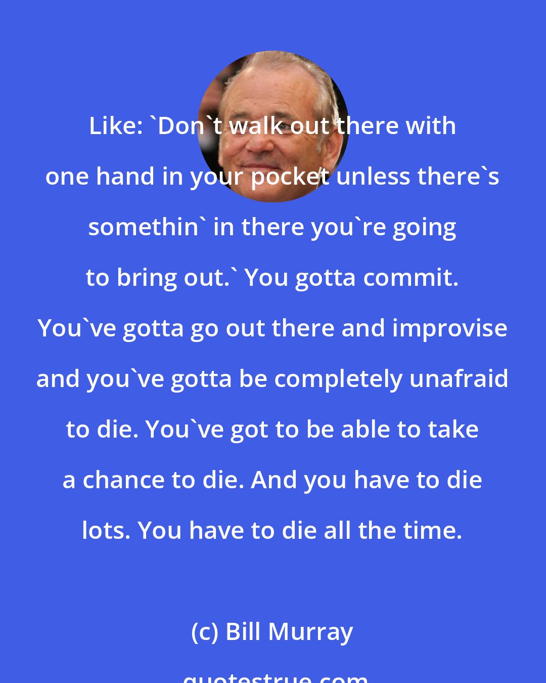 Bill Murray: Like: 'Don't walk out there with one hand in your pocket unless there's somethin' in there you're going to bring out.' You gotta commit. You've gotta go out there and improvise and you've gotta be completely unafraid to die. You've got to be able to take a chance to die. And you have to die lots. You have to die all the time.