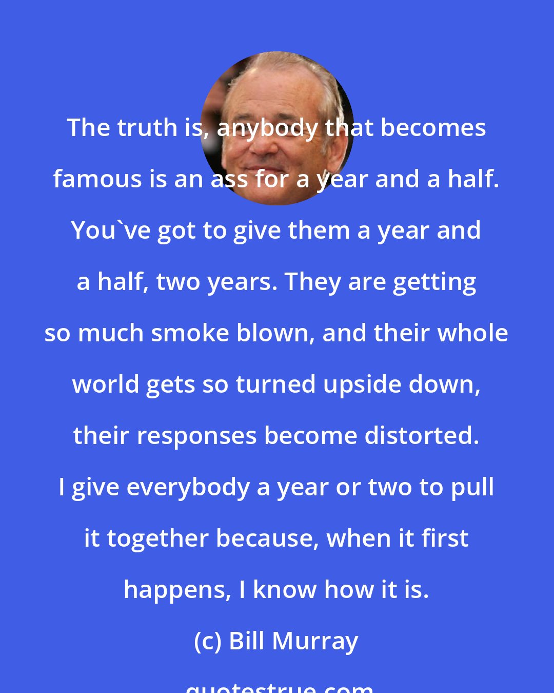Bill Murray: The truth is, anybody that becomes famous is an ass for a year and a half. You've got to give them a year and a half, two years. They are getting so much smoke blown, and their whole world gets so turned upside down, their responses become distorted. I give everybody a year or two to pull it together because, when it first happens, I know how it is.