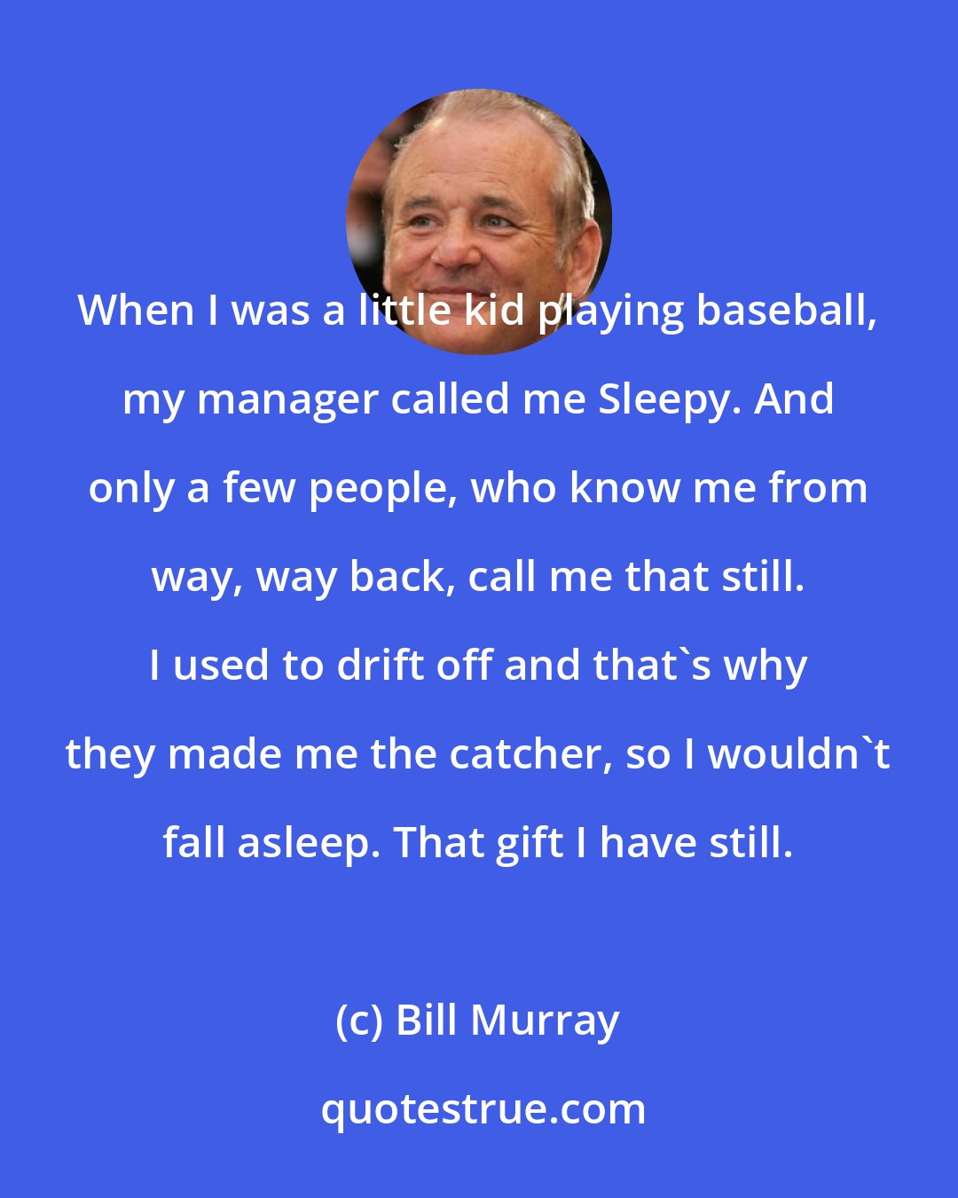 Bill Murray: When I was a little kid playing baseball, my manager called me Sleepy. And only a few people, who know me from way, way back, call me that still. I used to drift off and that's why they made me the catcher, so I wouldn't fall asleep. That gift I have still.