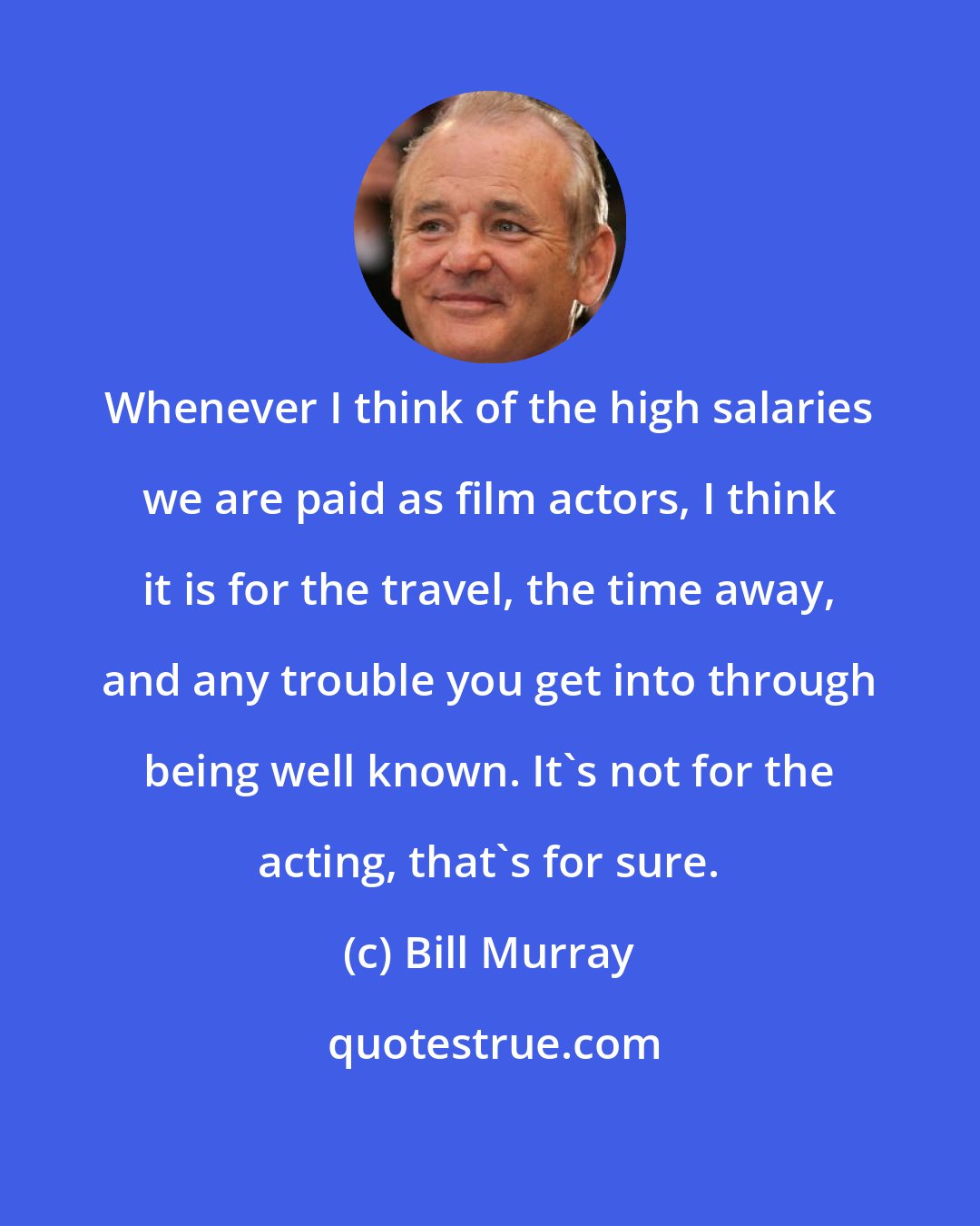 Bill Murray: Whenever I think of the high salaries we are paid as film actors, I think it is for the travel, the time away, and any trouble you get into through being well known. It's not for the acting, that's for sure.