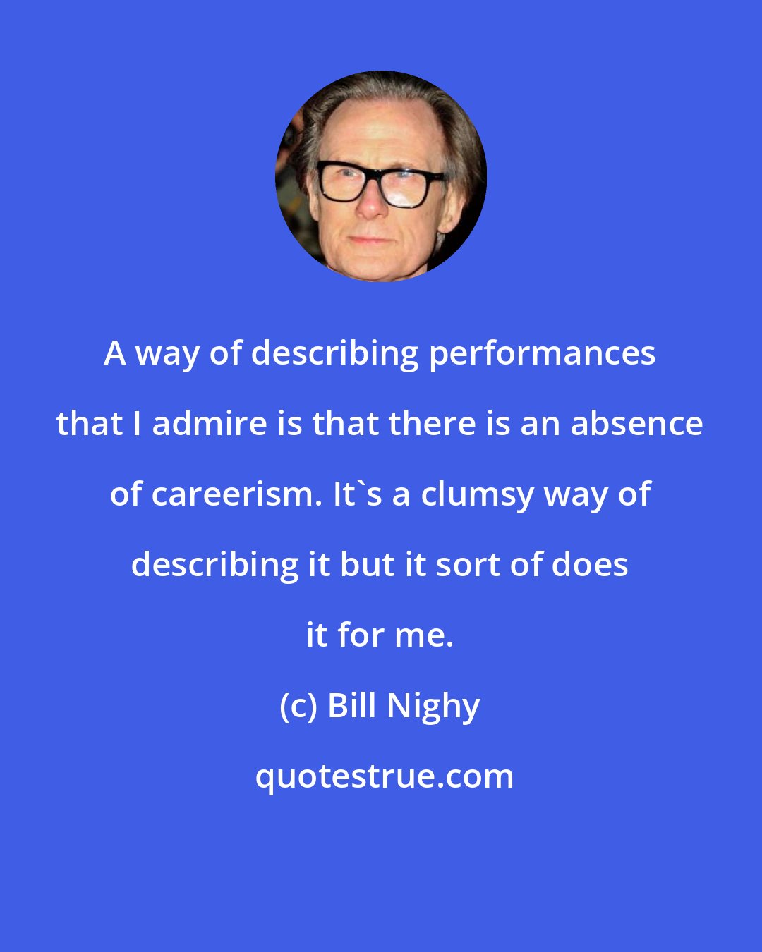 Bill Nighy: A way of describing performances that I admire is that there is an absence of careerism. It's a clumsy way of describing it but it sort of does it for me.