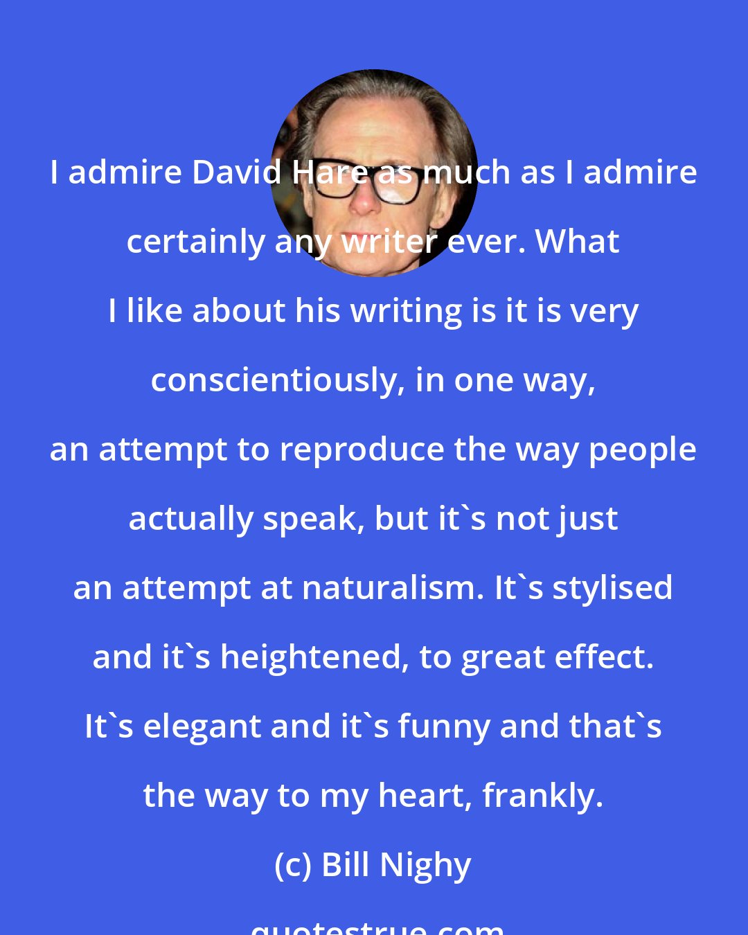 Bill Nighy: I admire David Hare as much as I admire certainly any writer ever. What I like about his writing is it is very conscientiously, in one way, an attempt to reproduce the way people actually speak, but it's not just an attempt at naturalism. It's stylised and it's heightened, to great effect. It's elegant and it's funny and that's the way to my heart, frankly.