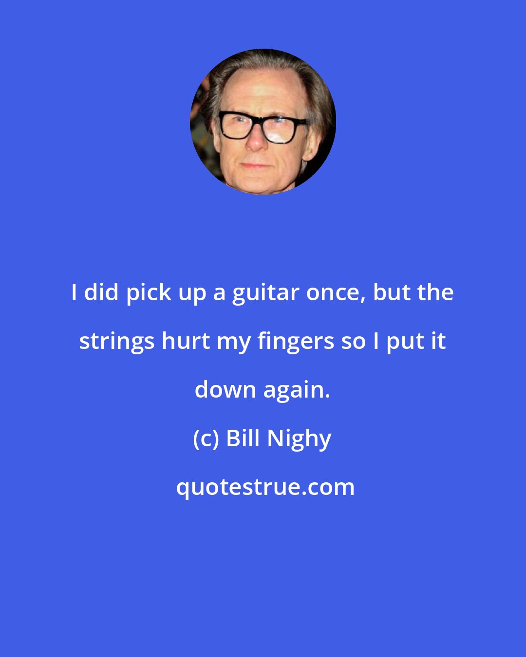 Bill Nighy: I did pick up a guitar once, but the strings hurt my fingers so I put it down again.