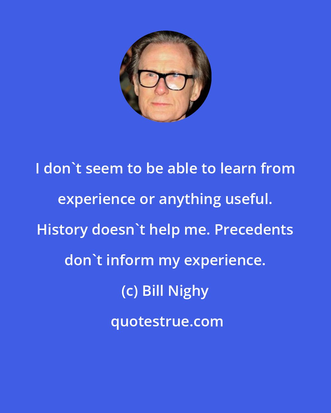 Bill Nighy: I don't seem to be able to learn from experience or anything useful. History doesn't help me. Precedents don't inform my experience.