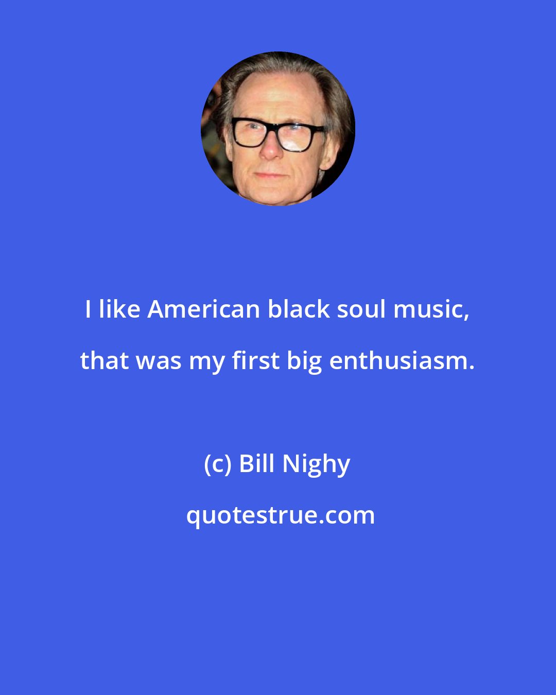 Bill Nighy: I like American black soul music, that was my first big enthusiasm.